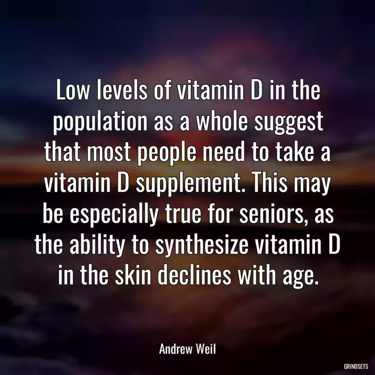 Low levels of vitamin D in the population as a whole suggest that most people need to take a vitamin D supplement. This may be especially true for seniors, as the ability to synthesize vitamin D in the skin declines with age.