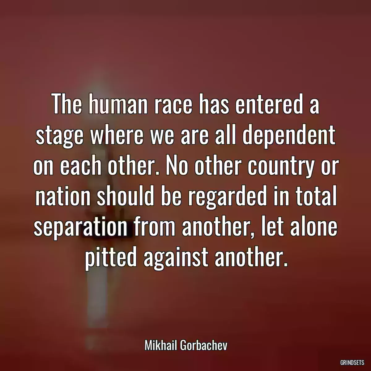 The human race has entered a stage where we are all dependent on each other. No other country or nation should be regarded in total separation from another, let alone pitted against another.