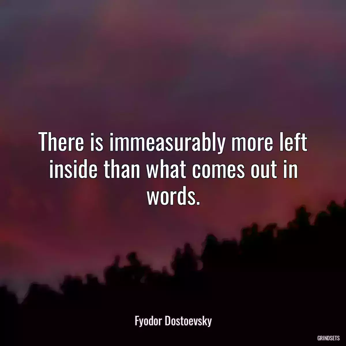 There is immeasurably more left inside than what comes out in words.