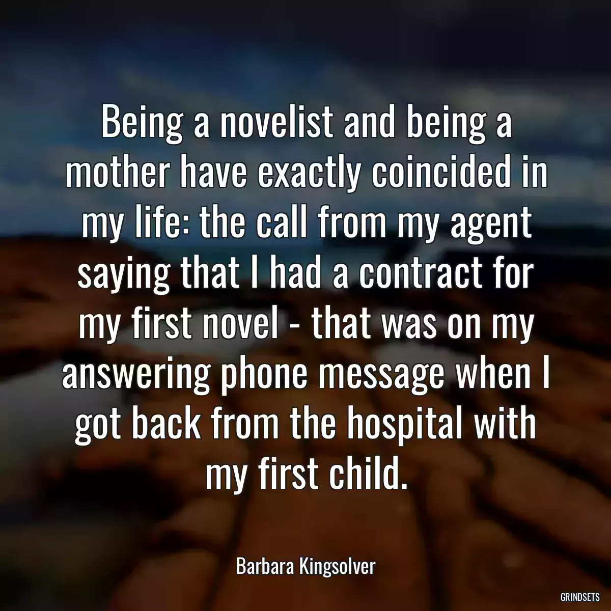 Being a novelist and being a mother have exactly coincided in my life: the call from my agent saying that I had a contract for my first novel - that was on my answering phone message when I got back from the hospital with my first child.