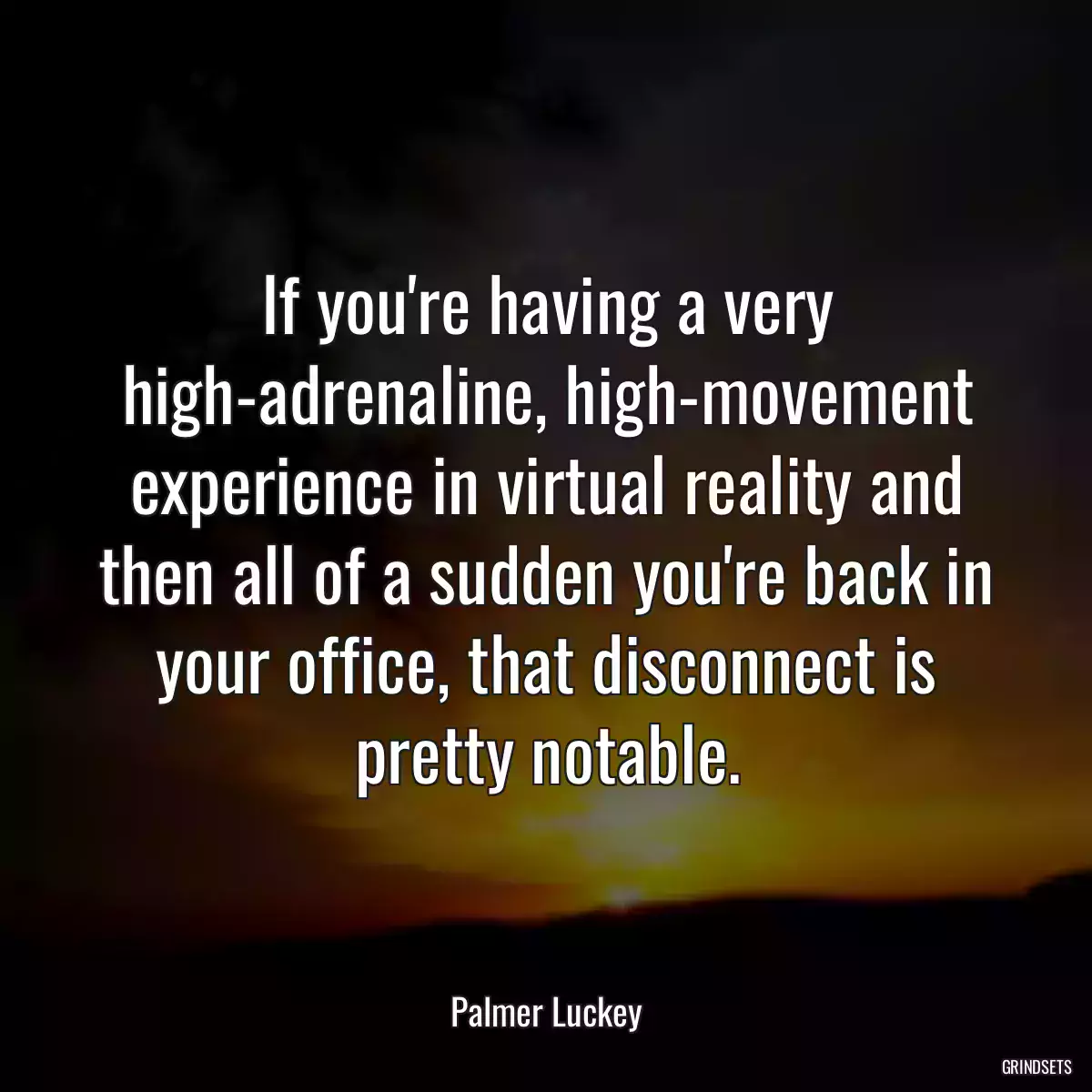 If you\'re having a very high-adrenaline, high-movement experience in virtual reality and then all of a sudden you\'re back in your office, that disconnect is pretty notable.