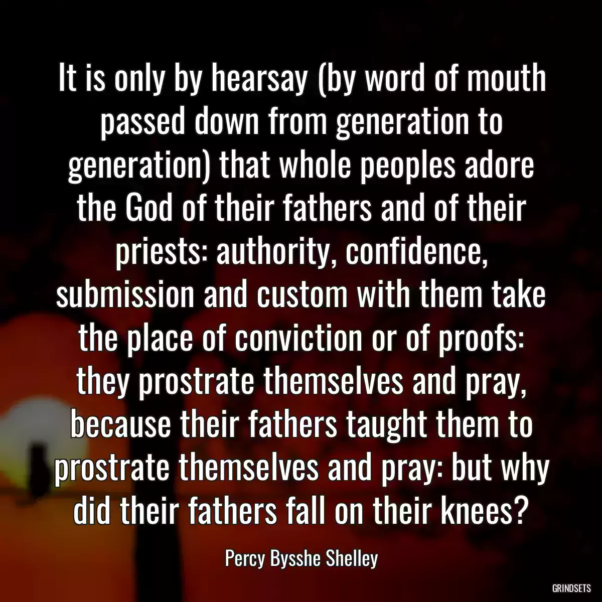 It is only by hearsay (by word of mouth passed down from generation to generation) that whole peoples adore the God of their fathers and of their priests: authority, confidence, submission and custom with them take the place of conviction or of proofs: they prostrate themselves and pray, because their fathers taught them to prostrate themselves and pray: but why did their fathers fall on their knees?