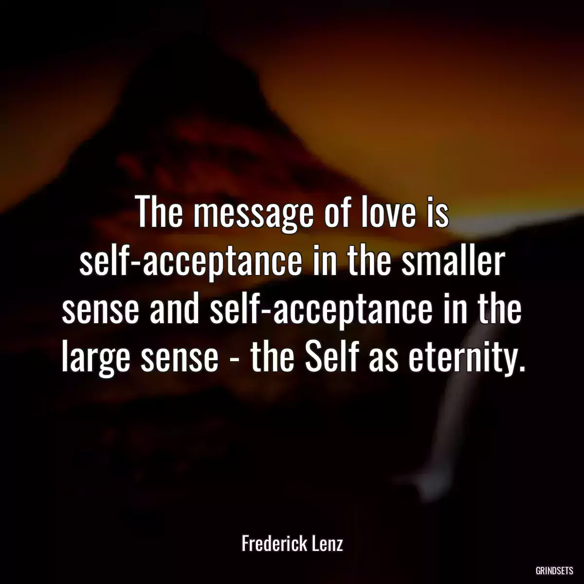 The message of love is self-acceptance in the smaller sense and self-acceptance in the large sense - the Self as eternity.