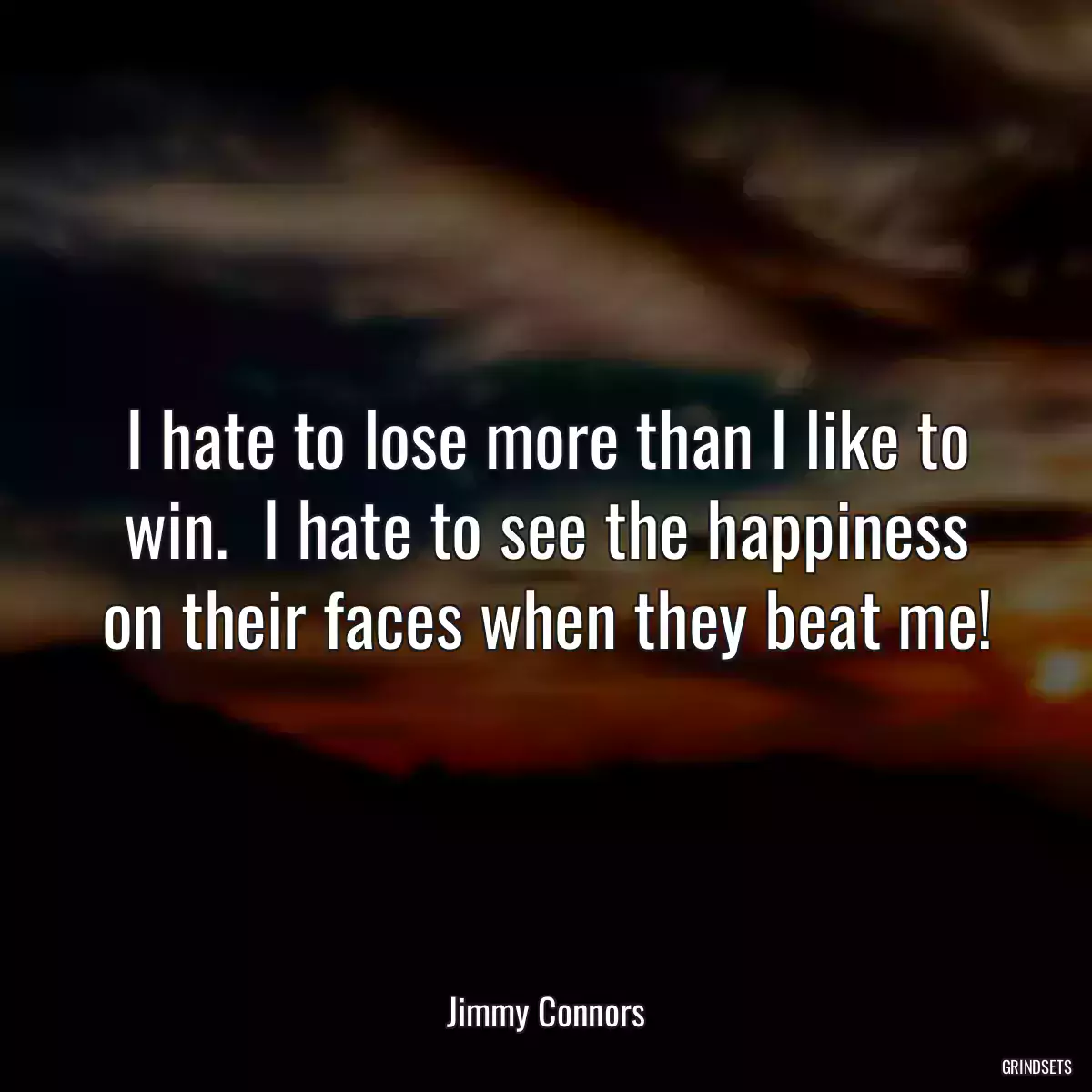 I hate to lose more than I like to win.  I hate to see the happiness on their faces when they beat me!