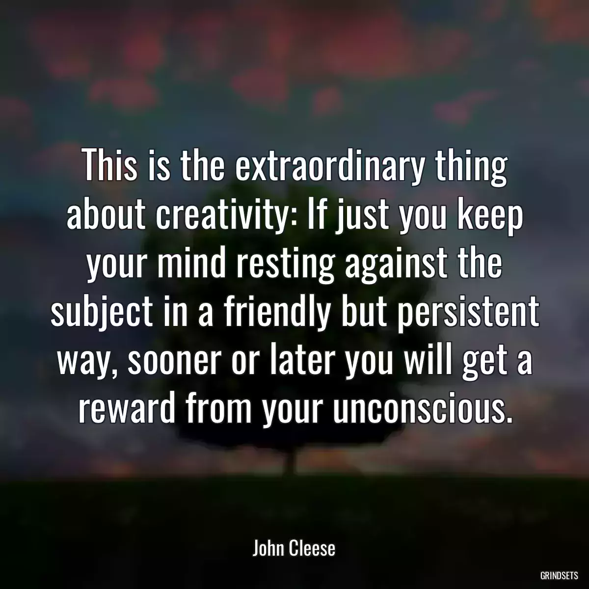 This is the extraordinary thing about creativity: If just you keep your mind resting against the subject in a friendly but persistent way, sooner or later you will get a reward from your unconscious.