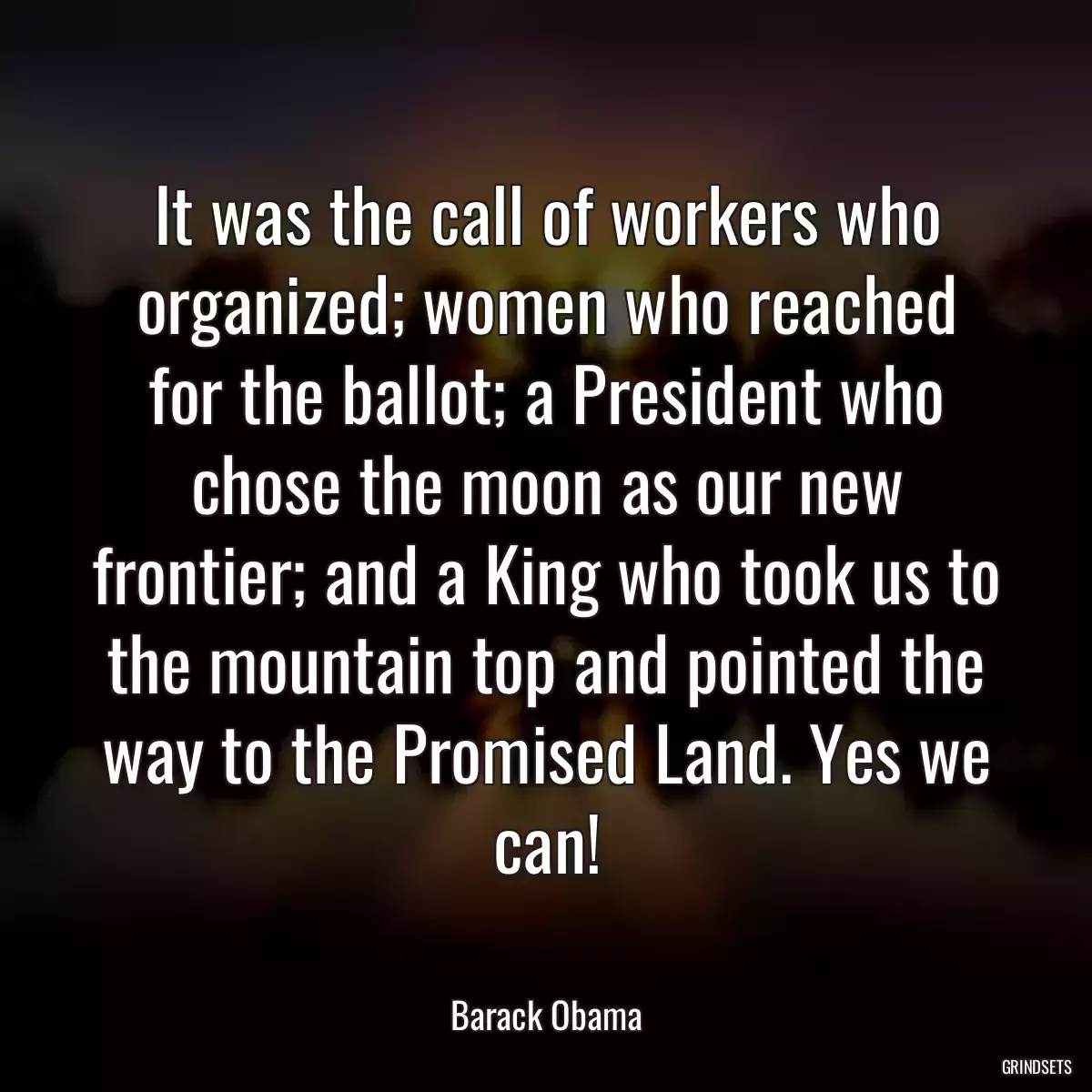 It was the call of workers who organized; women who reached for the ballot; a President who chose the moon as our new frontier; and a King who took us to the mountain top and pointed the way to the Promised Land. Yes we can!