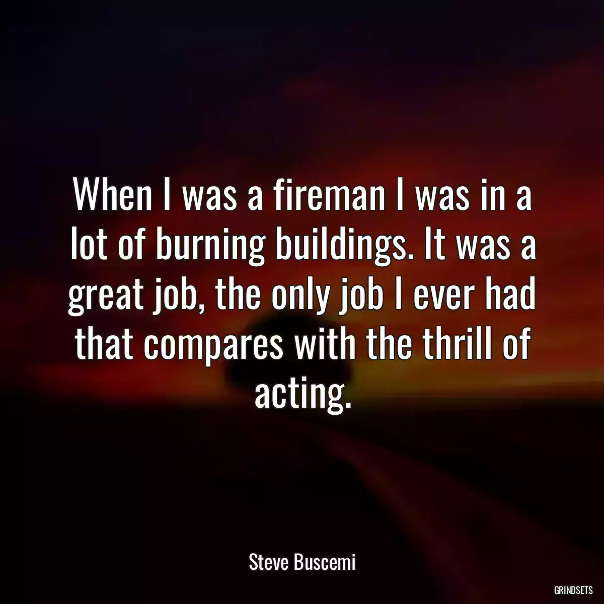 When I was a fireman I was in a lot of burning buildings. It was a great job, the only job I ever had that compares with the thrill of acting.