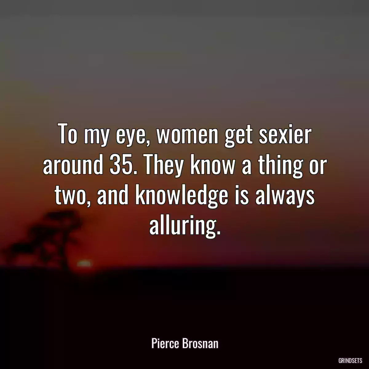 To my eye, women get sexier around 35. They know a thing or two, and knowledge is always alluring.