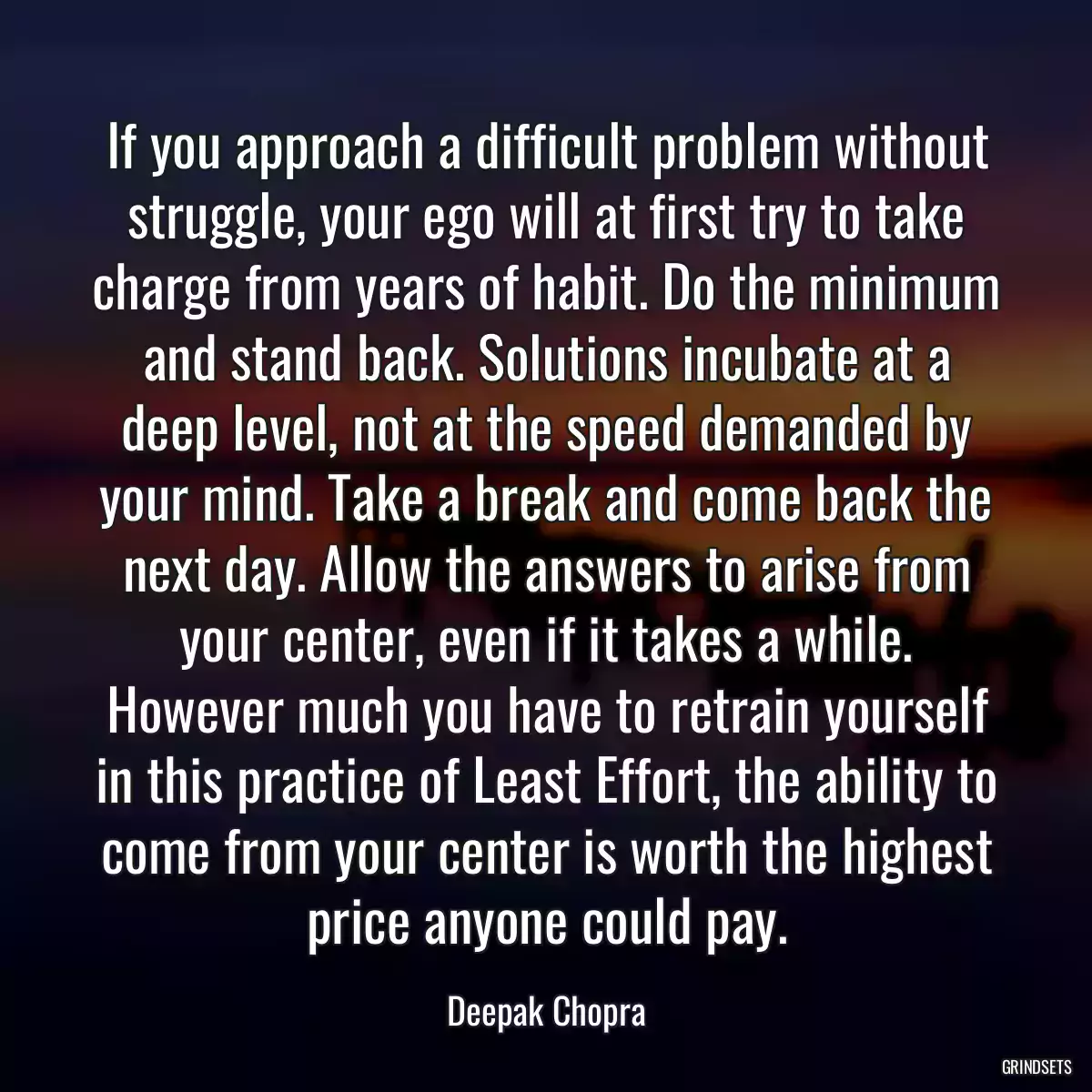 If you approach a difficult problem without struggle, your ego will at first try to take charge from years of habit. Do the minimum and stand back. Solutions incubate at a deep level, not at the speed demanded by your mind. Take a break and come back the next day. Allow the answers to arise from your center, even if it takes a while. However much you have to retrain yourself in this practice of Least Effort, the ability to come from your center is worth the highest price anyone could pay.