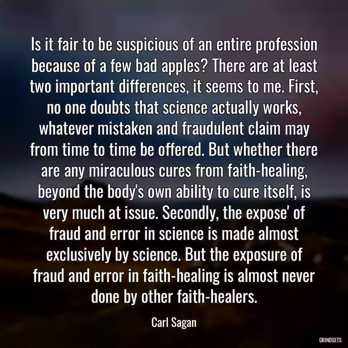 Is it fair to be suspicious of an entire profession because of a few bad apples? There are at least two important differences, it seems to me. First, no one doubts that science actually works, whatever mistaken and fraudulent claim may from time to time be offered. But whether there are any miraculous cures from faith-healing, beyond the body\'s own ability to cure itself, is very much at issue. Secondly, the expose\' of fraud and error in science is made almost exclusively by science. But the exposure of fraud and error in faith-healing is almost never done by other faith-healers.