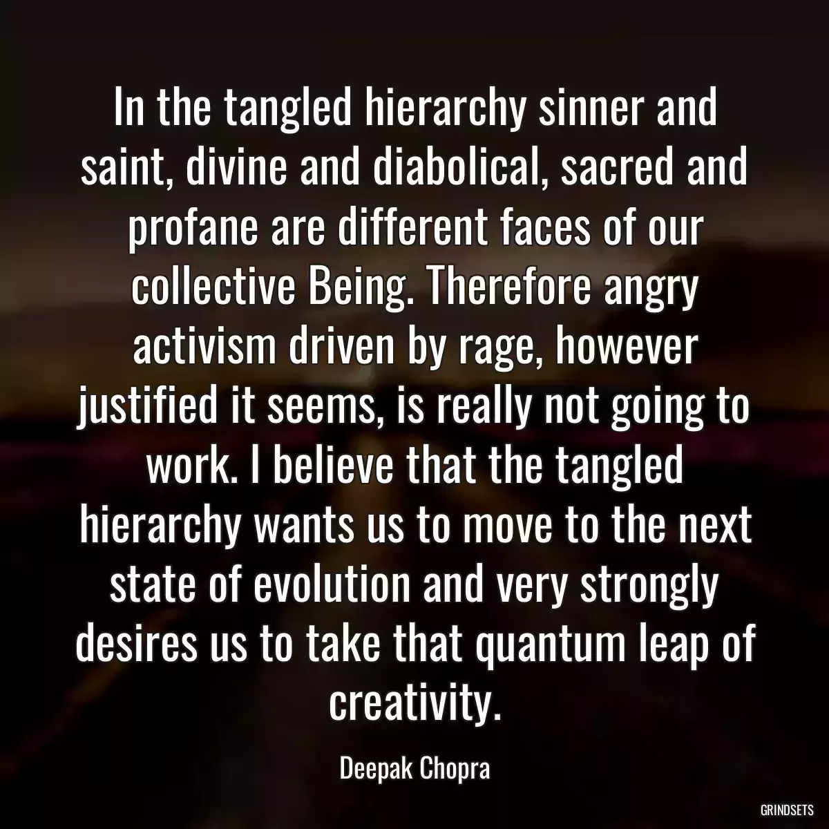 In the tangled hierarchy sinner and saint, divine and diabolical, sacred and profane are different faces of our collective Being. Therefore angry activism driven by rage, however justified it seems, is really not going to work. I believe that the tangled hierarchy wants us to move to the next state of evolution and very strongly desires us to take that quantum leap of creativity.