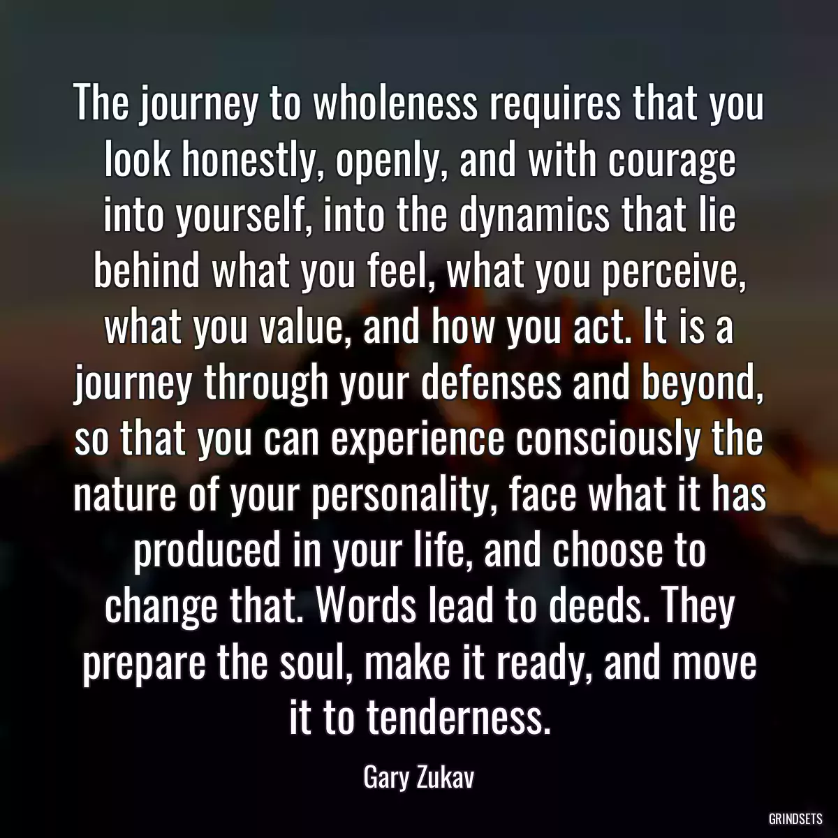 The journey to wholeness requires that you look honestly, openly, and with courage into yourself, into the dynamics that lie behind what you feel, what you perceive, what you value, and how you act. It is a journey through your defenses and beyond, so that you can experience consciously the nature of your personality, face what it has produced in your life, and choose to change that. Words lead to deeds. They prepare the soul, make it ready, and move it to tenderness.