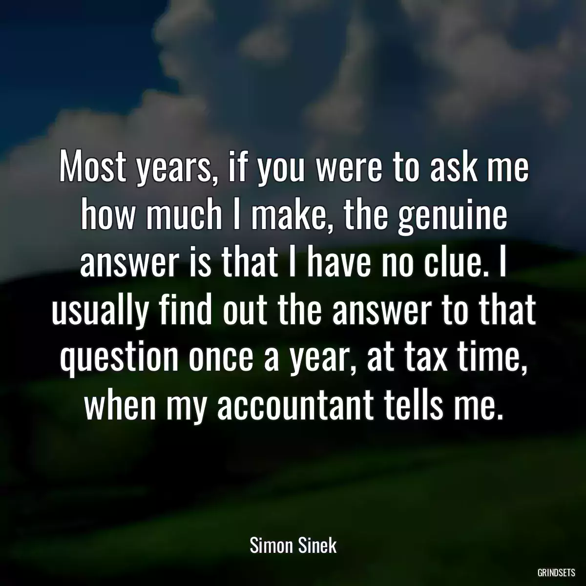 Most years, if you were to ask me how much I make, the genuine answer is that I have no clue. I usually find out the answer to that question once a year, at tax time, when my accountant tells me.