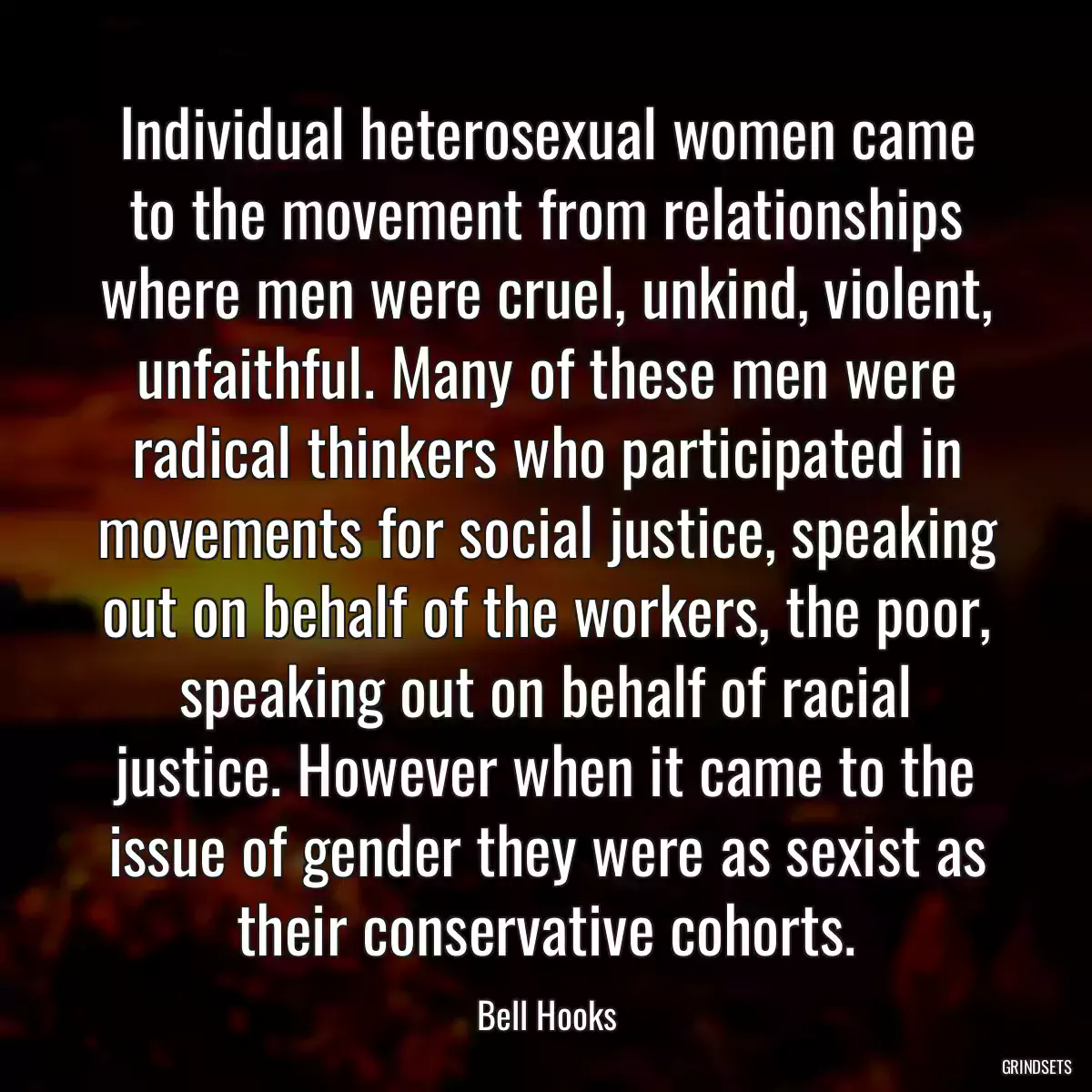 Individual heterosexual women came to the movement from relationships where men were cruel, unkind, violent, unfaithful. Many of these men were radical thinkers who participated in movements for social justice, speaking out on behalf of the workers, the poor, speaking out on behalf of racial justice. However when it came to the issue of gender they were as sexist as their conservative cohorts.