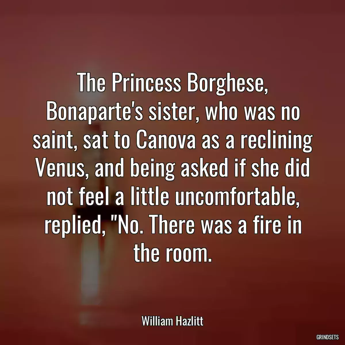 The Princess Borghese, Bonaparte\'s sister, who was no saint, sat to Canova as a reclining Venus, and being asked if she did not feel a little uncomfortable, replied, \