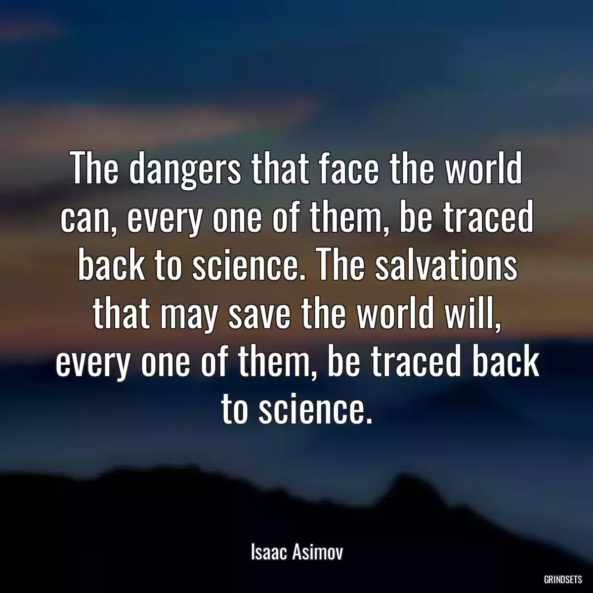 The dangers that face the world can, every one of them, be traced back to science. The salvations that may save the world will, every one of them, be traced back to science.