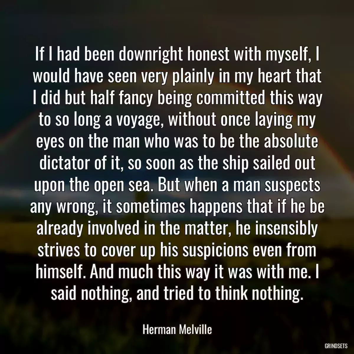 If I had been downright honest with myself, I would have seen very plainly in my heart that I did but half fancy being committed this way to so long a voyage, without once laying my eyes on the man who was to be the absolute dictator of it, so soon as the ship sailed out upon the open sea. But when a man suspects any wrong, it sometimes happens that if he be already involved in the matter, he insensibly strives to cover up his suspicions even from himself. And much this way it was with me. I said nothing, and tried to think nothing.