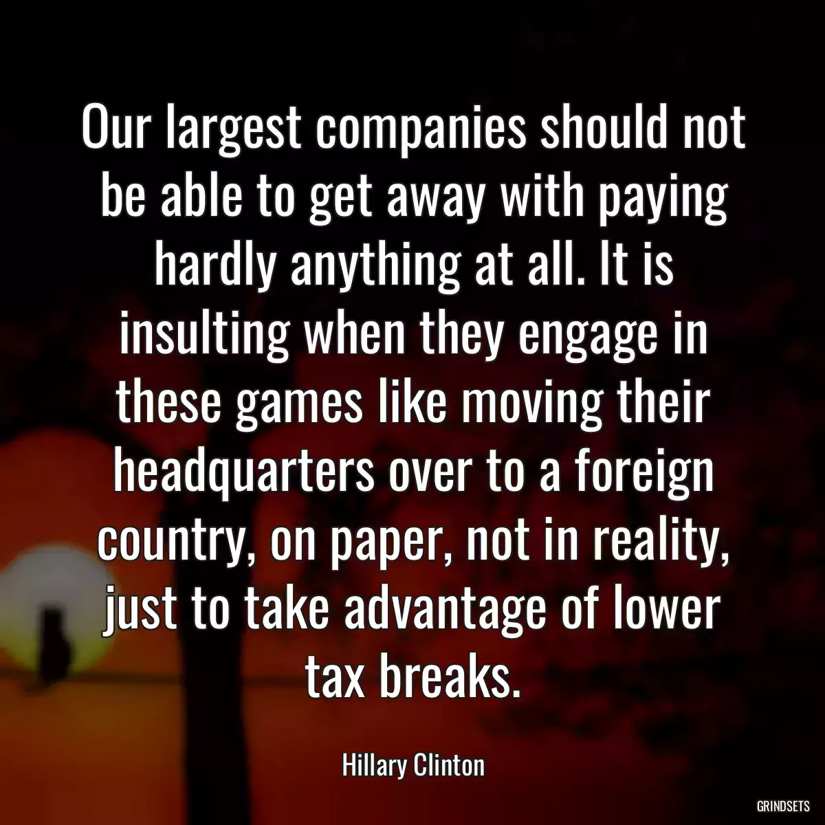 Our largest companies should not be able to get away with paying hardly anything at all. It is insulting when they engage in these games like moving their headquarters over to a foreign country, on paper, not in reality, just to take advantage of lower tax breaks.