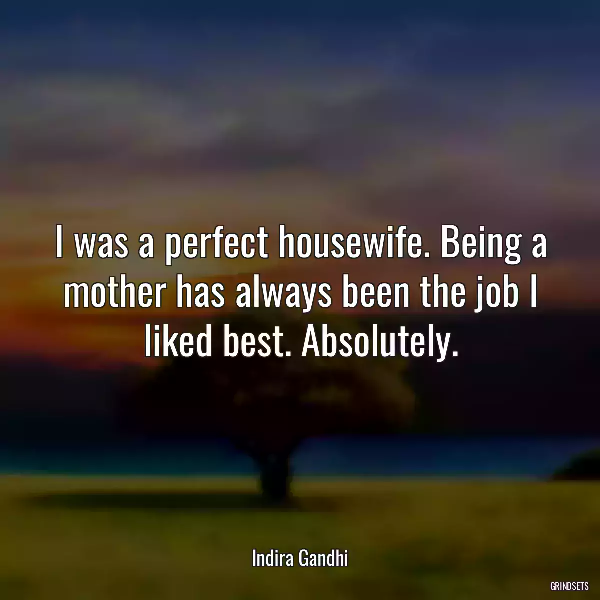 I was a perfect housewife. Being a mother has always been the job I liked best. Absolutely.