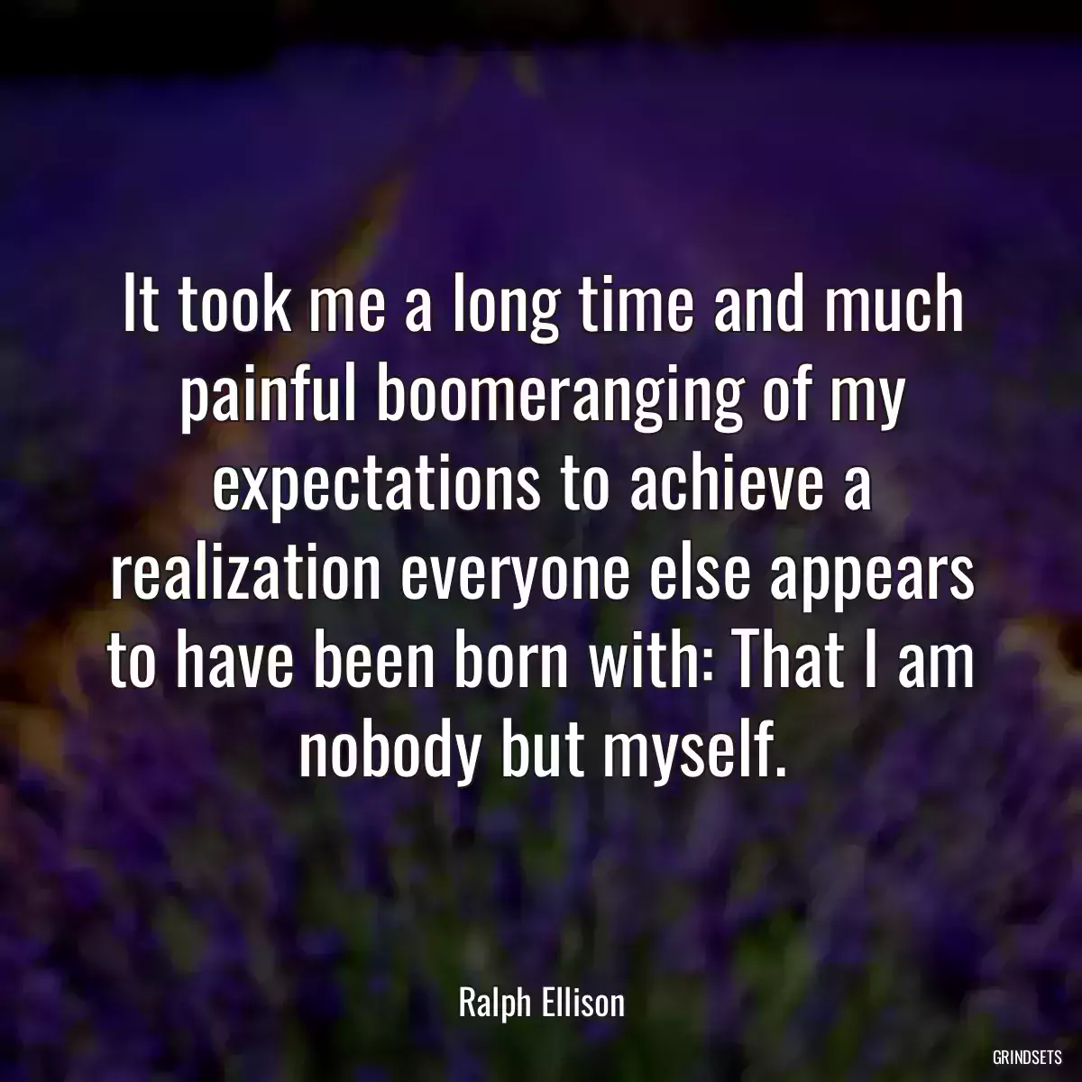 It took me a long time and much painful boomeranging of my expectations to achieve a realization everyone else appears to have been born with: That I am nobody but myself.