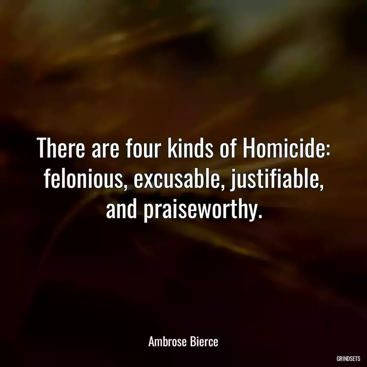 There are four kinds of Homicide: felonious, excusable, justifiable, and praiseworthy.