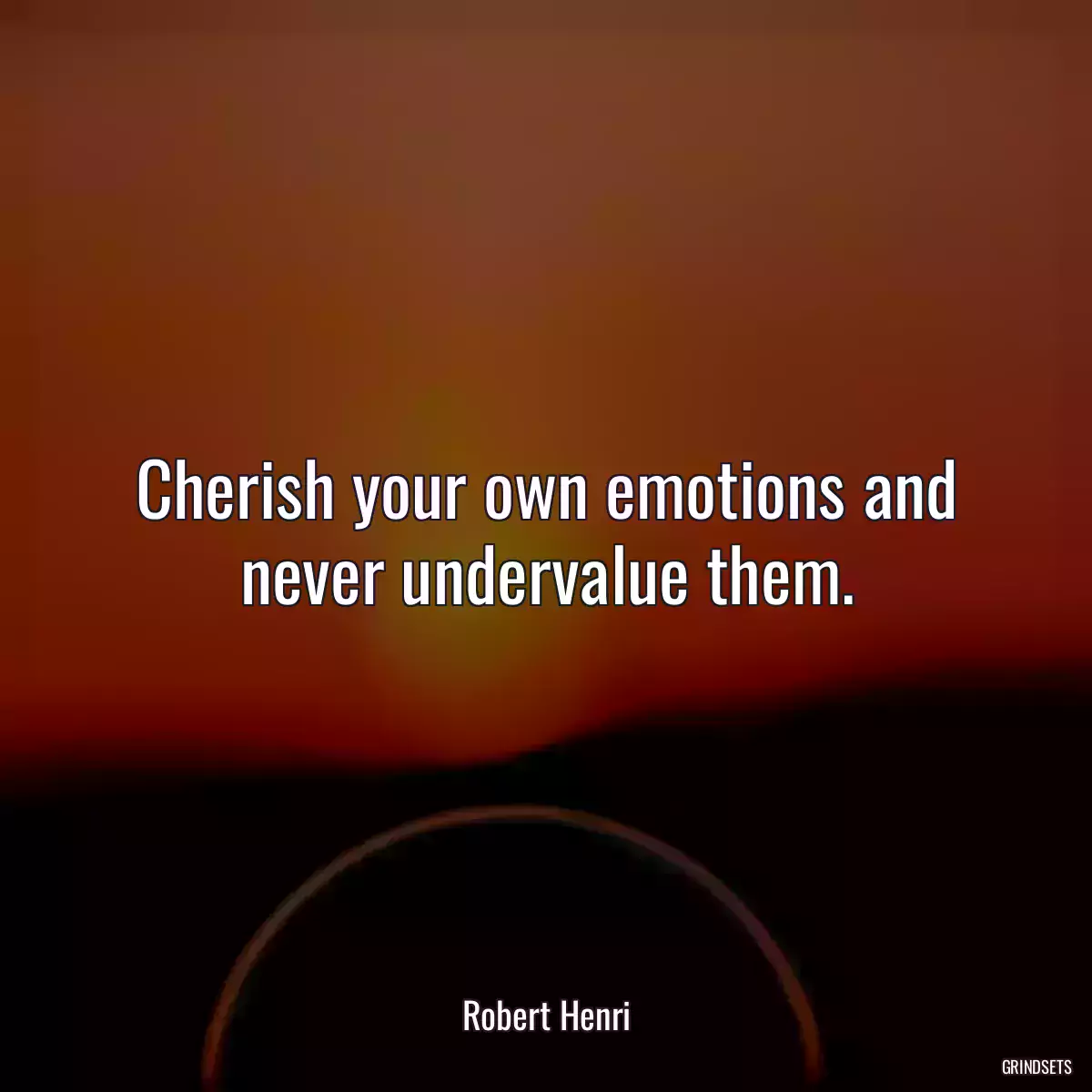 Cherish your own emotions and never undervalue them.