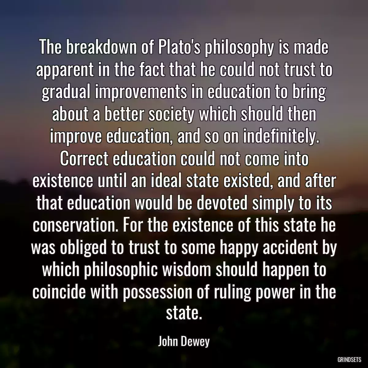 The breakdown of Plato\'s philosophy is made apparent in the fact that he could not trust to gradual improvements in education to bring about a better society which should then improve education, and so on indefinitely. Correct education could not come into existence until an ideal state existed, and after that education would be devoted simply to its conservation. For the existence of this state he was obliged to trust to some happy accident by which philosophic wisdom should happen to coincide with possession of ruling power in the state.