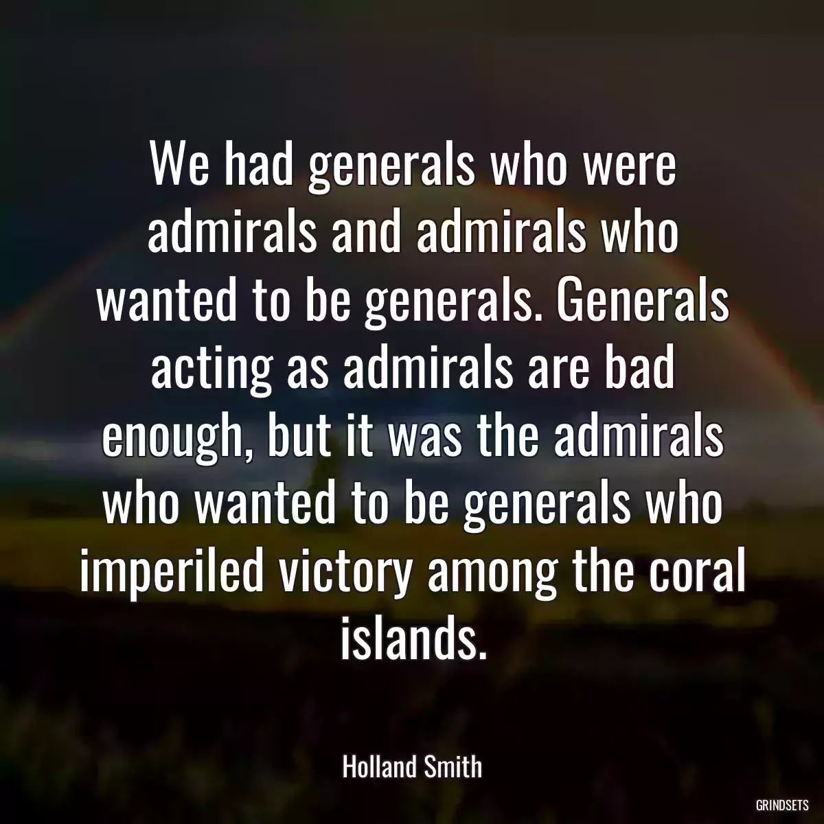 We had generals who were admirals and admirals who wanted to be generals. Generals acting as admirals are bad enough, but it was the admirals who wanted to be generals who imperiled victory among the coral islands.