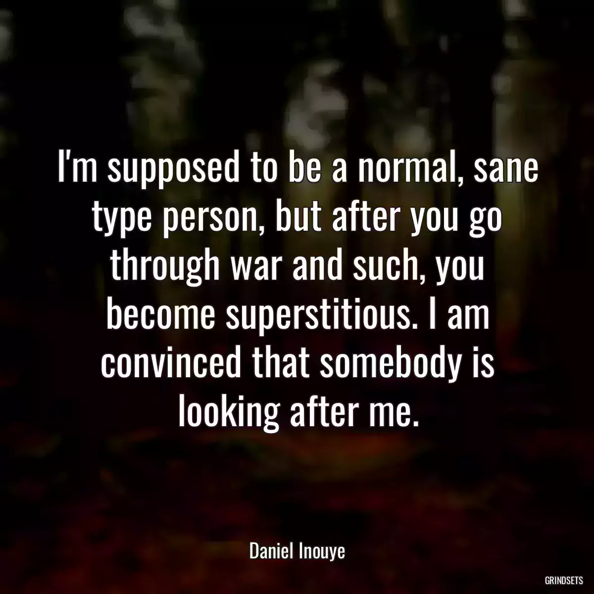 I\'m supposed to be a normal, sane type person, but after you go through war and such, you become superstitious. I am convinced that somebody is looking after me.