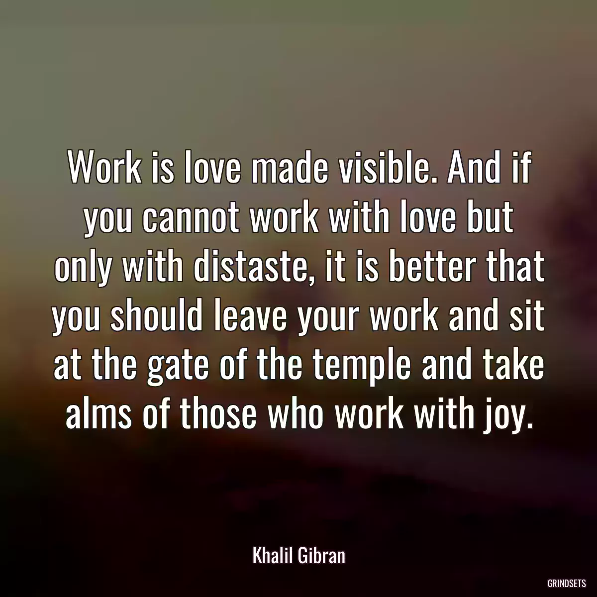 Work is love made visible. And if you cannot work with love but only with distaste, it is better that you should leave your work and sit at the gate of the temple and take alms of those who work with joy.
