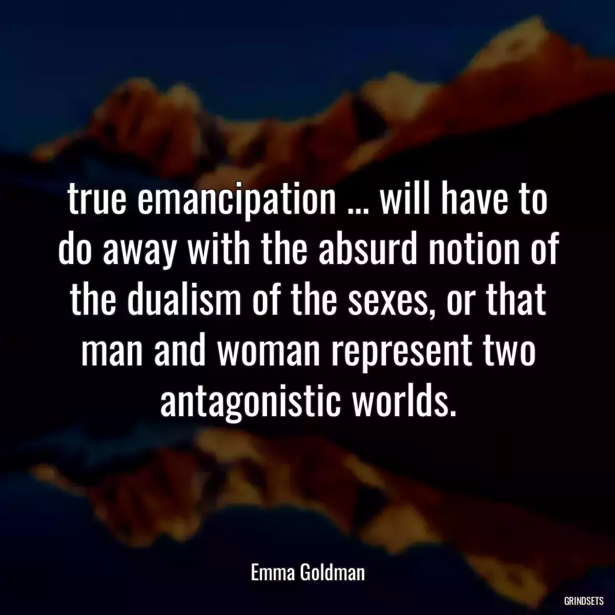 true emancipation ... will have to do away with the absurd notion of the dualism of the sexes, or that man and woman represent two antagonistic worlds.