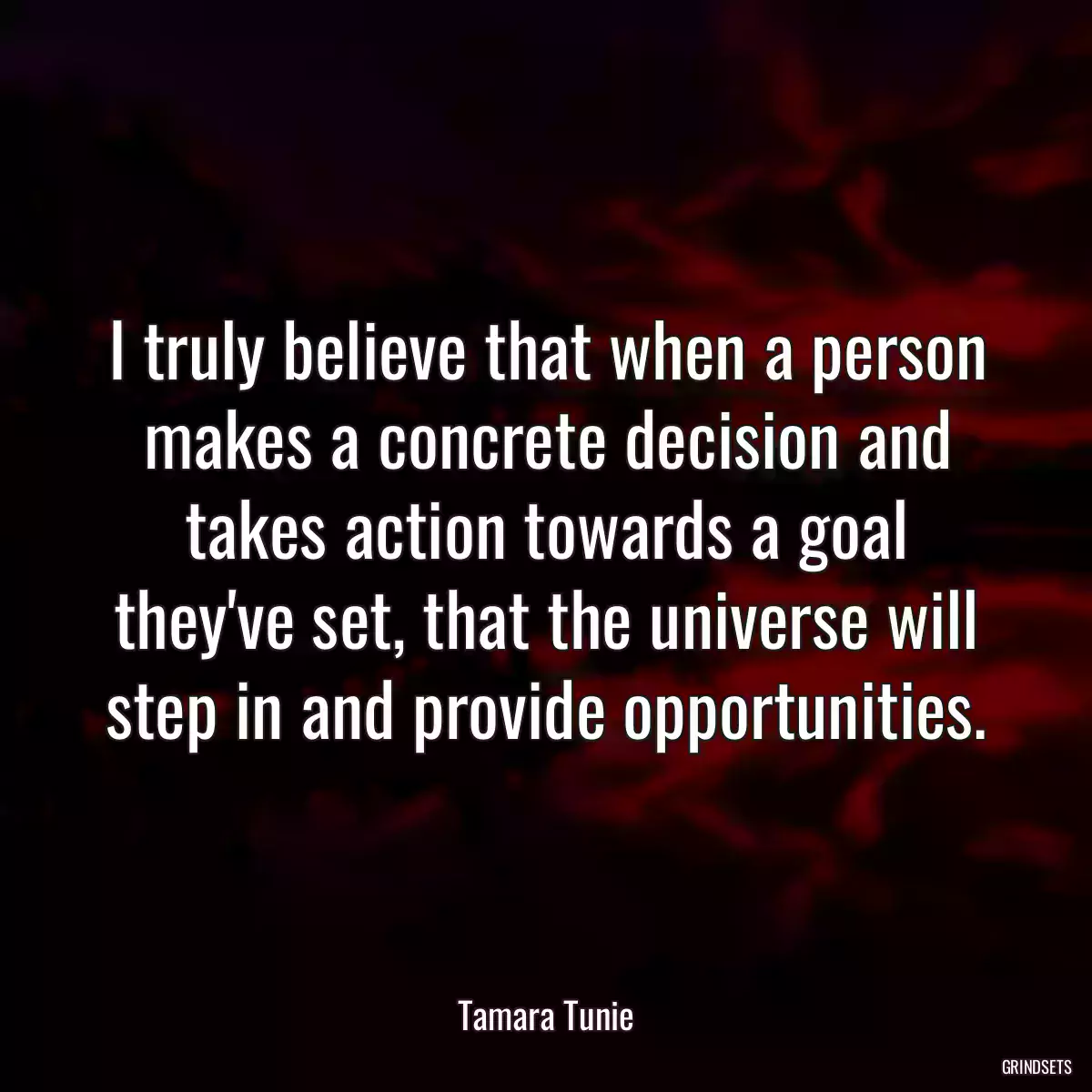 I truly believe that when a person makes a concrete decision and takes action towards a goal they\'ve set, that the universe will step in and provide opportunities.