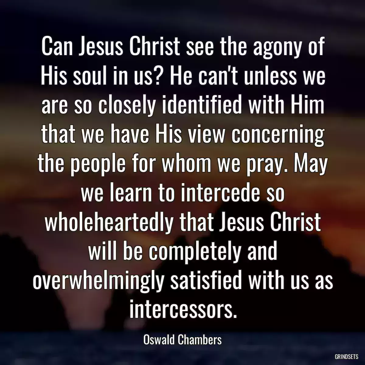 Can Jesus Christ see the agony of His soul in us? He can\'t unless we are so closely identified with Him that we have His view concerning the people for whom we pray. May we learn to intercede so wholeheartedly that Jesus Christ will be completely and overwhelmingly satisfied with us as intercessors.