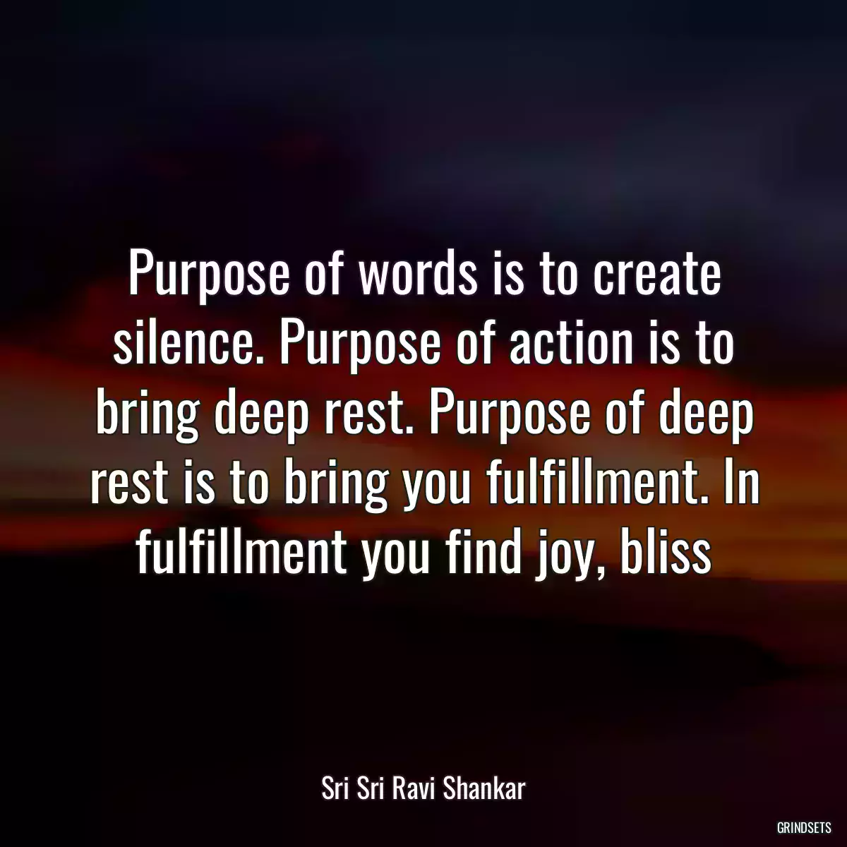 Purpose of words is to create silence. Purpose of action is to bring deep rest. Purpose of deep rest is to bring you fulfillment. In fulfillment you find joy, bliss