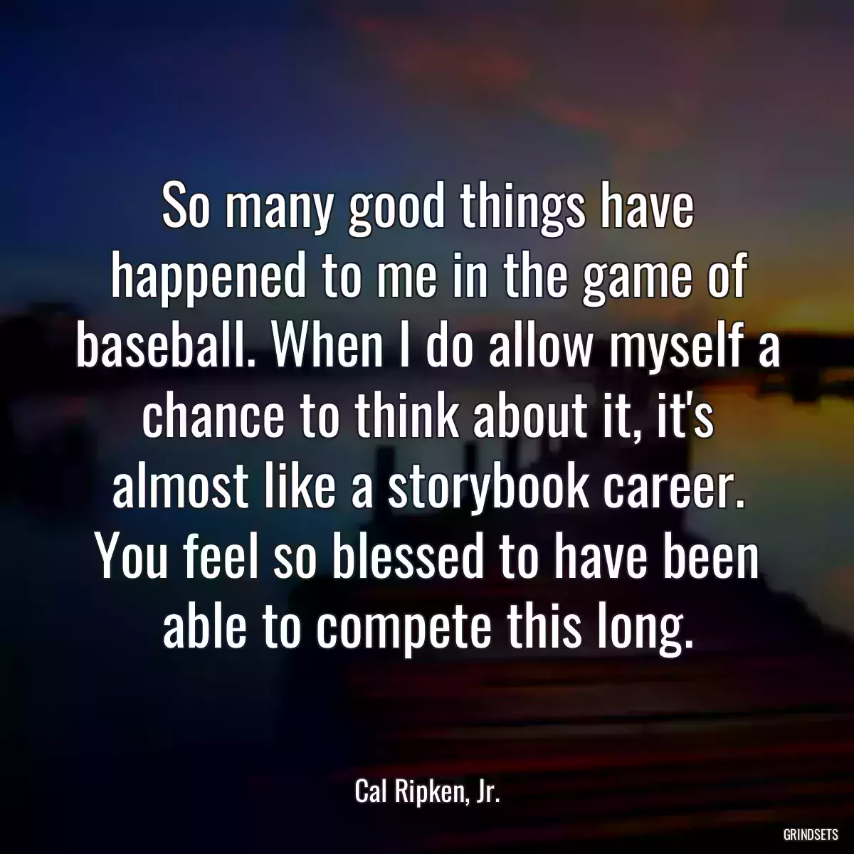 So many good things have happened to me in the game of baseball. When I do allow myself a chance to think about it, it\'s almost like a storybook career. You feel so blessed to have been able to compete this long.