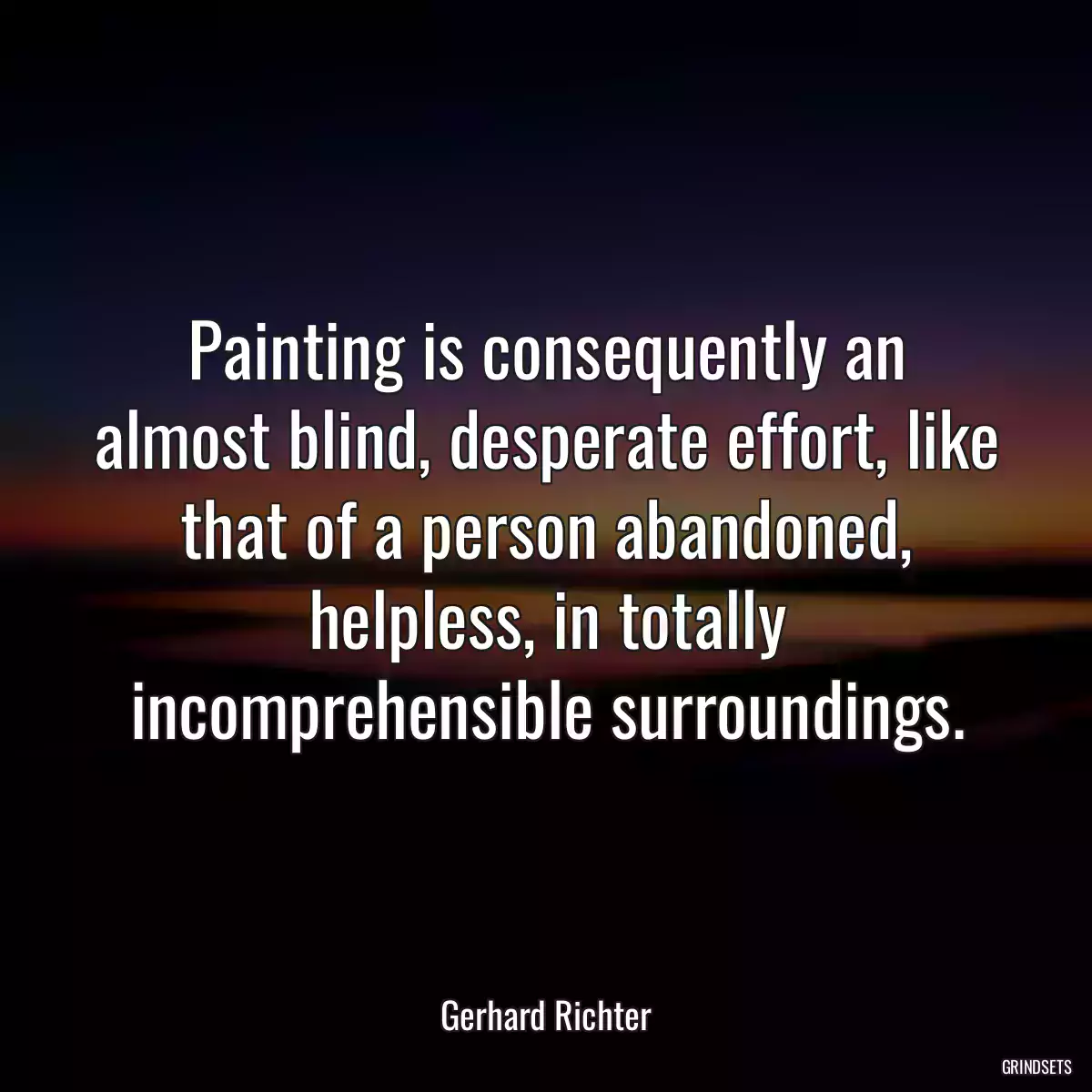 Painting is consequently an almost blind, desperate effort, like that of a person abandoned, helpless, in totally incomprehensible surroundings.