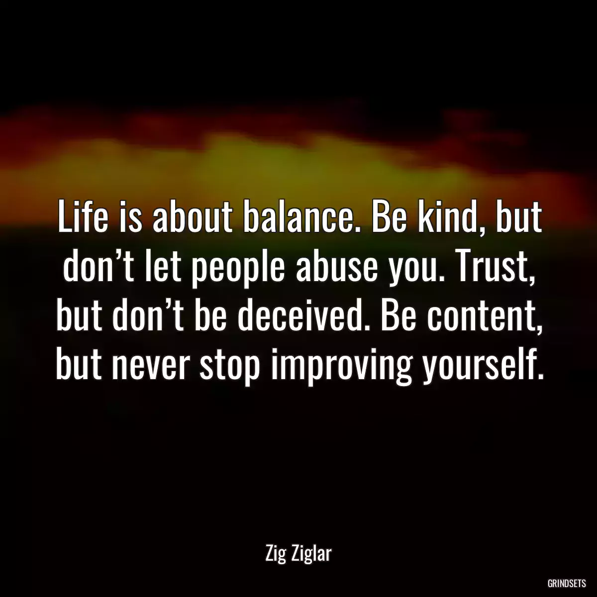 Life is about balance. Be kind, but don’t let people abuse you. Trust, but don’t be deceived. Be content, but never stop improving yourself.