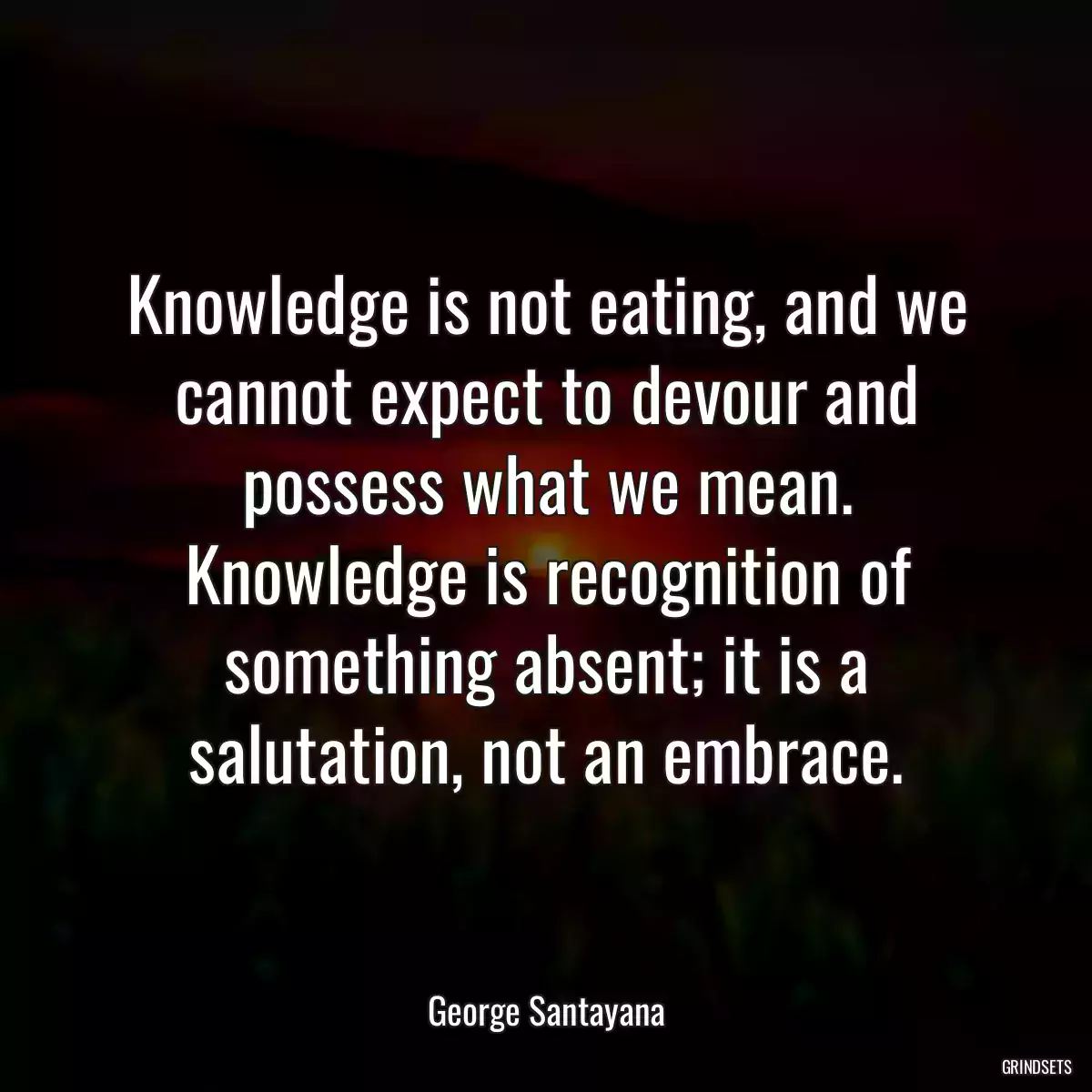 Knowledge is not eating, and we cannot expect to devour and possess what we mean. Knowledge is recognition of something absent; it is a salutation, not an embrace.