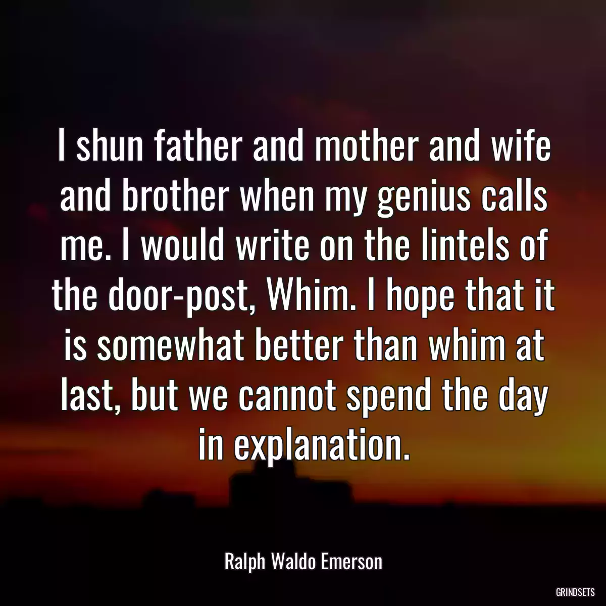 I shun father and mother and wife and brother when my genius calls me. I would write on the lintels of the door-post, Whim. I hope that it is somewhat better than whim at last, but we cannot spend the day in explanation.