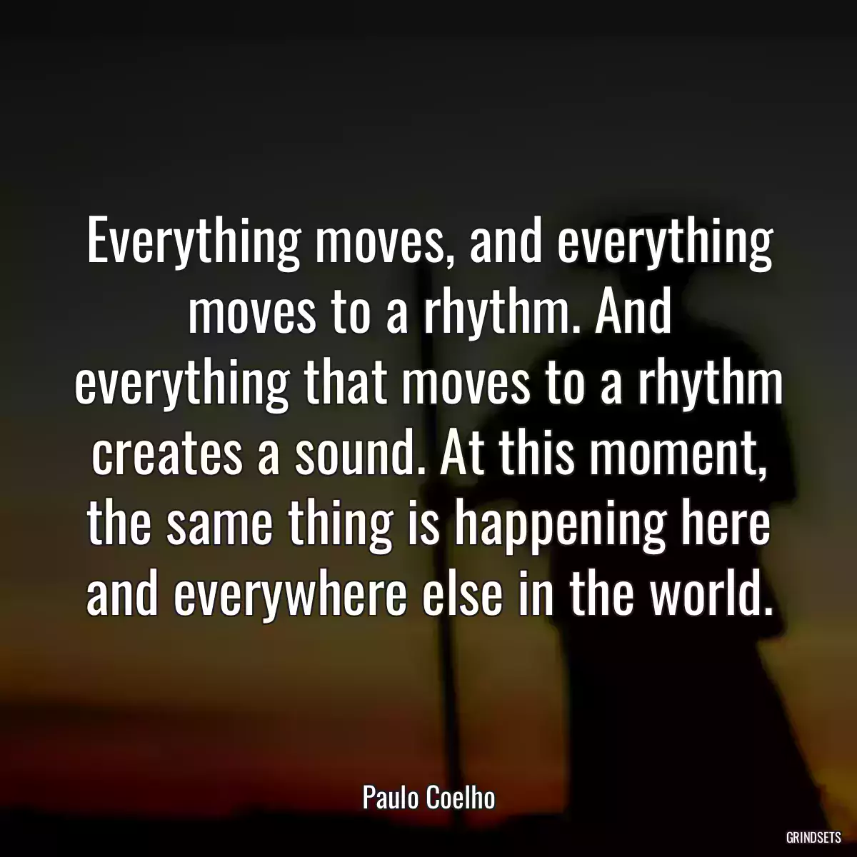 Everything moves, and everything moves to a rhythm. And everything that moves to a rhythm creates a sound. At this moment, the same thing is happening here and everywhere else in the world.