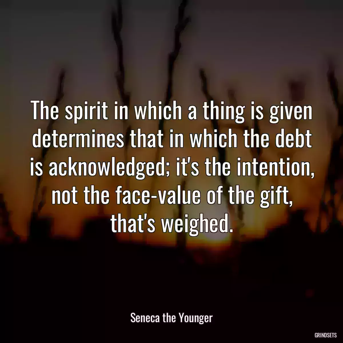 The spirit in which a thing is given determines that in which the debt is acknowledged; it\'s the intention, not the face-value of the gift, that\'s weighed.