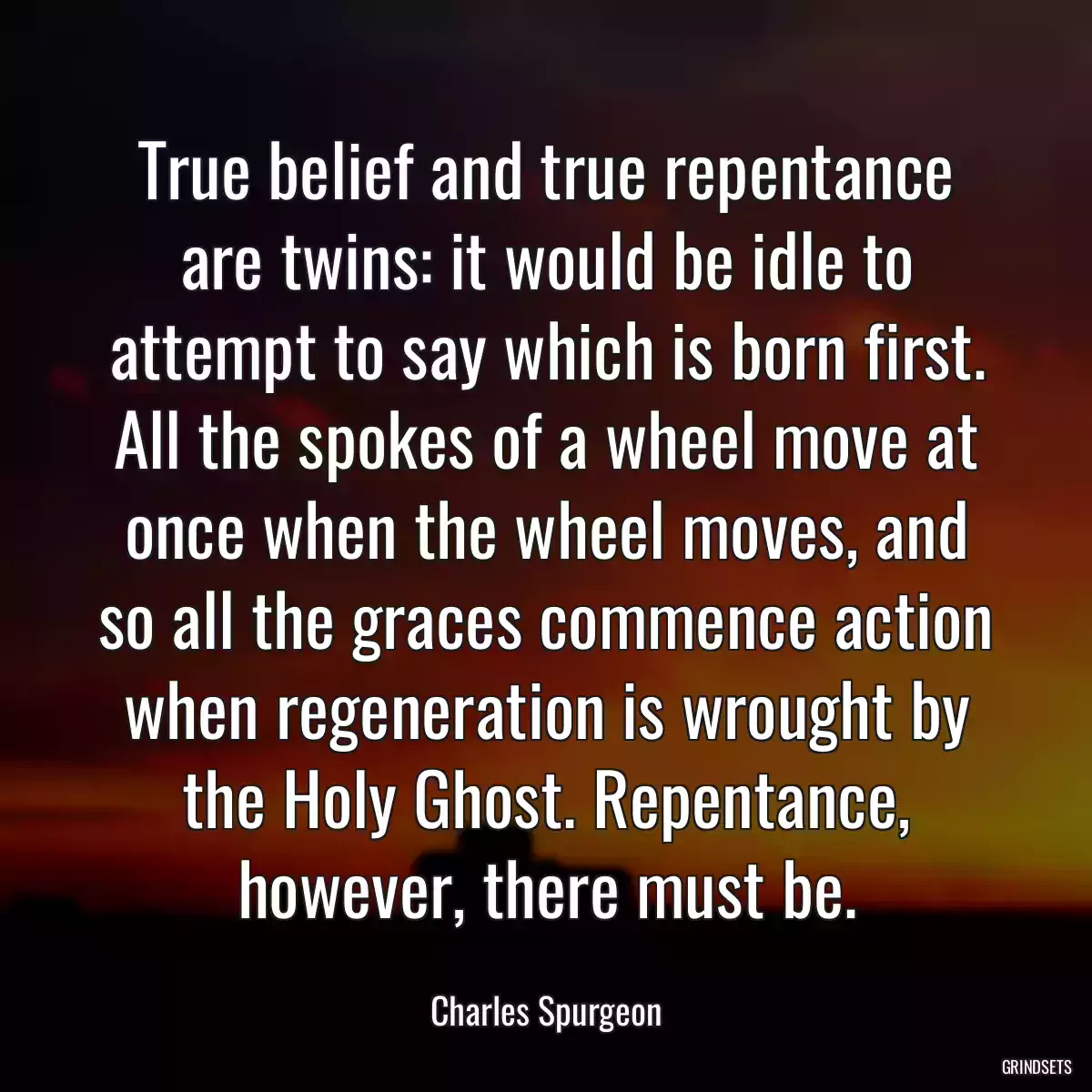 True belief and true repentance are twins: it would be idle to attempt to say which is born first. All the spokes of a wheel move at once when the wheel moves, and so all the graces commence action when regeneration is wrought by the Holy Ghost. Repentance, however, there must be.