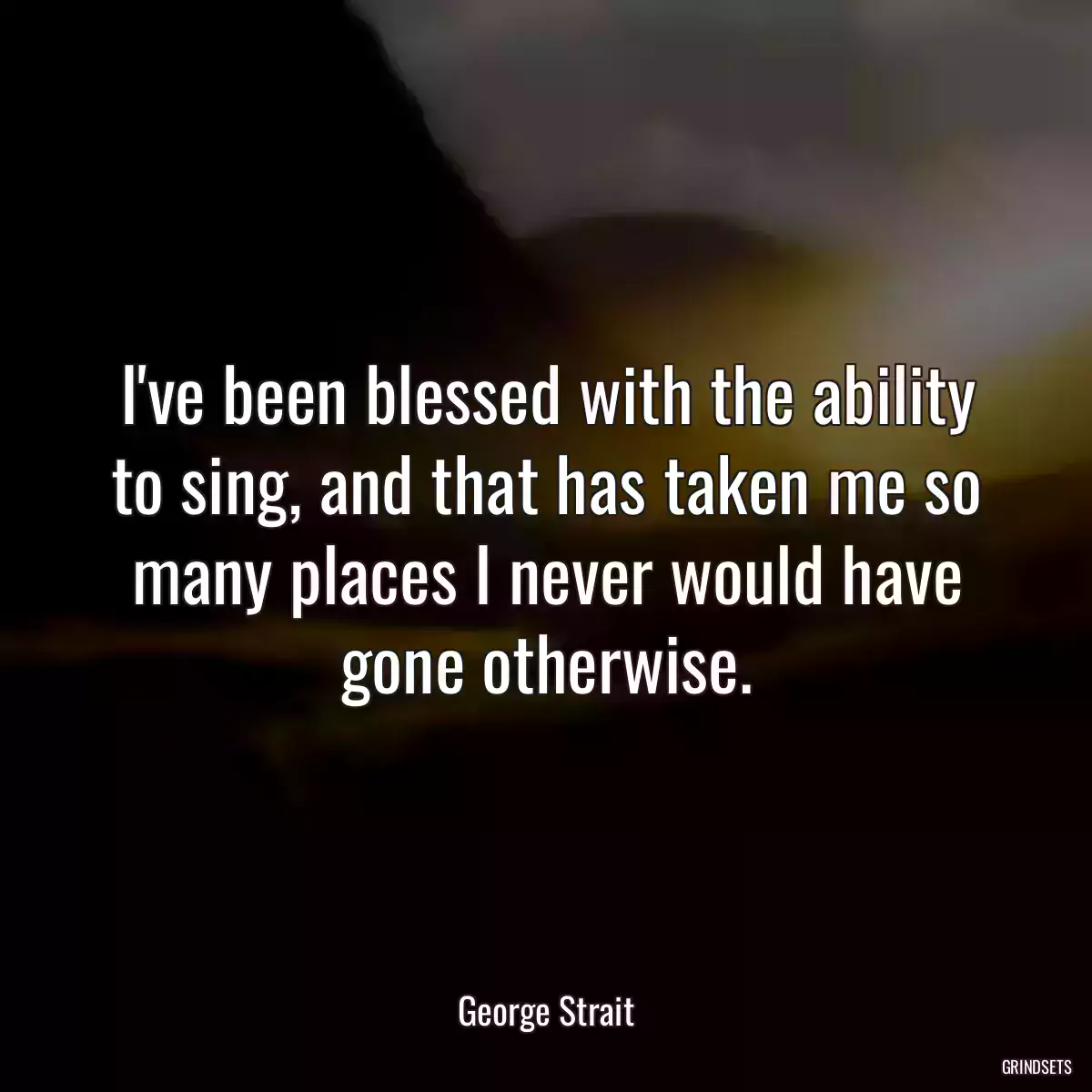 I\'ve been blessed with the ability to sing, and that has taken me so many places I never would have gone otherwise.