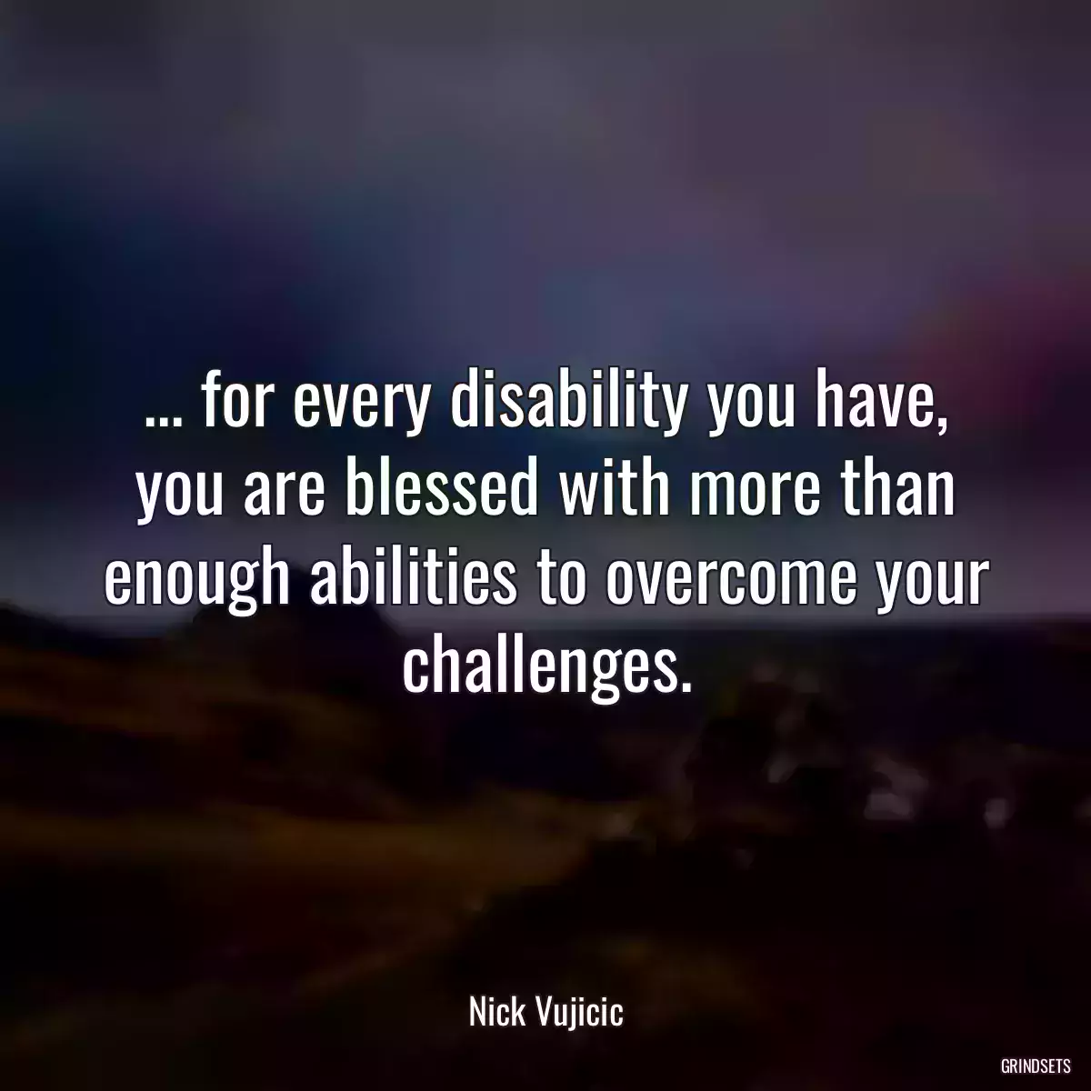 ... for every disability you have, you are blessed with more than enough abilities to overcome your challenges.