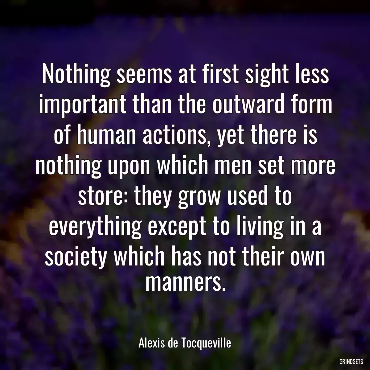 Nothing seems at first sight less important than the outward form of human actions, yet there is nothing upon which men set more store: they grow used to everything except to living in a society which has not their own manners.