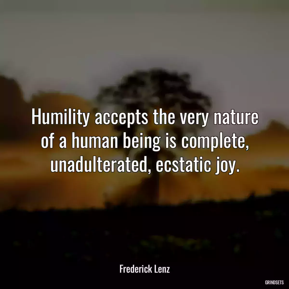 Humility accepts the very nature of a human being is complete, unadulterated, ecstatic joy.