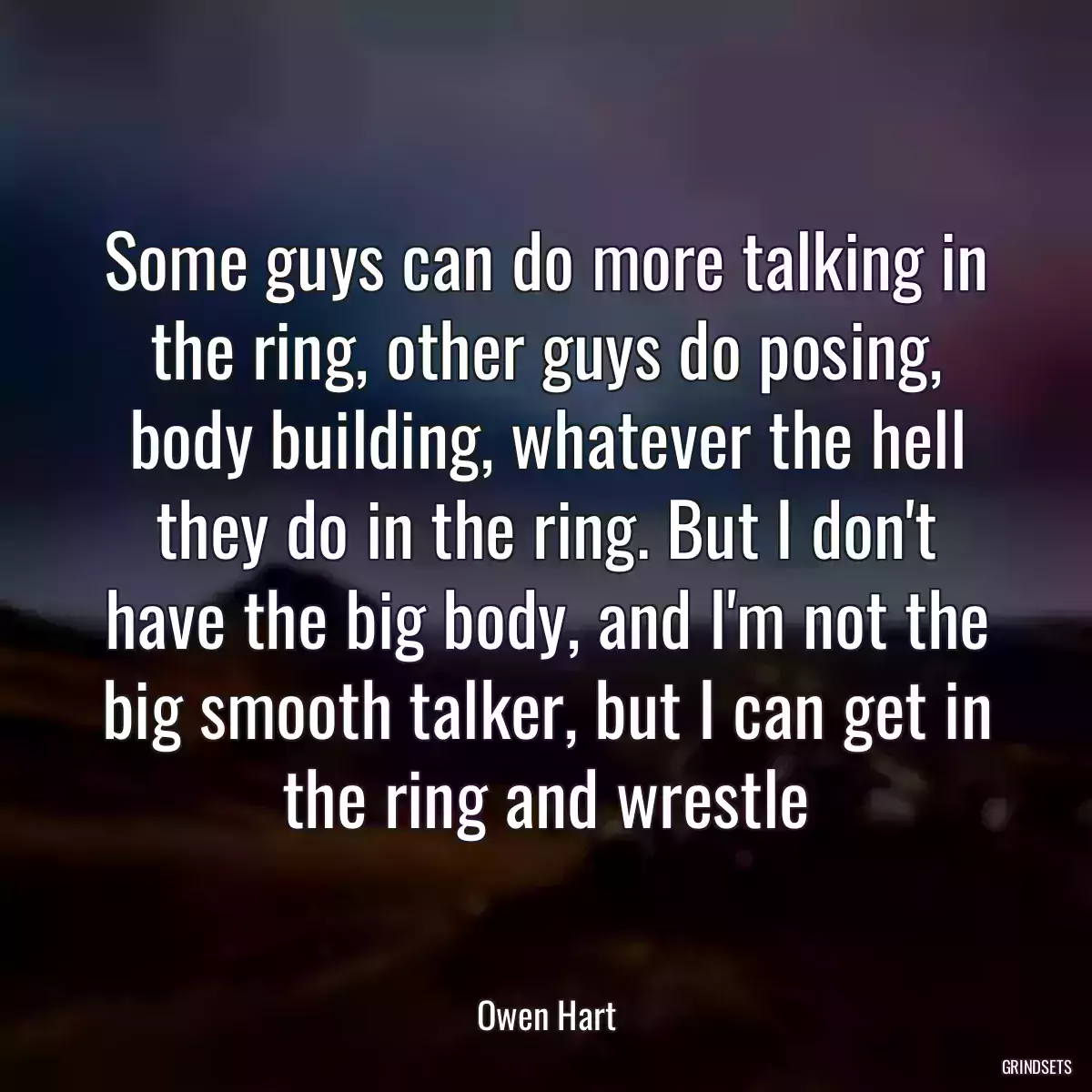 Some guys can do more talking in the ring, other guys do posing, body building, whatever the hell they do in the ring. But I don\'t have the big body, and I\'m not the big smooth talker, but I can get in the ring and wrestle