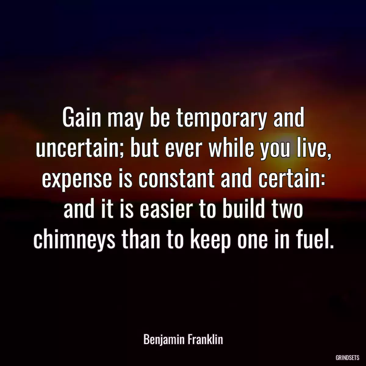 Gain may be temporary and uncertain; but ever while you live, expense is constant and certain: and it is easier to build two chimneys than to keep one in fuel.