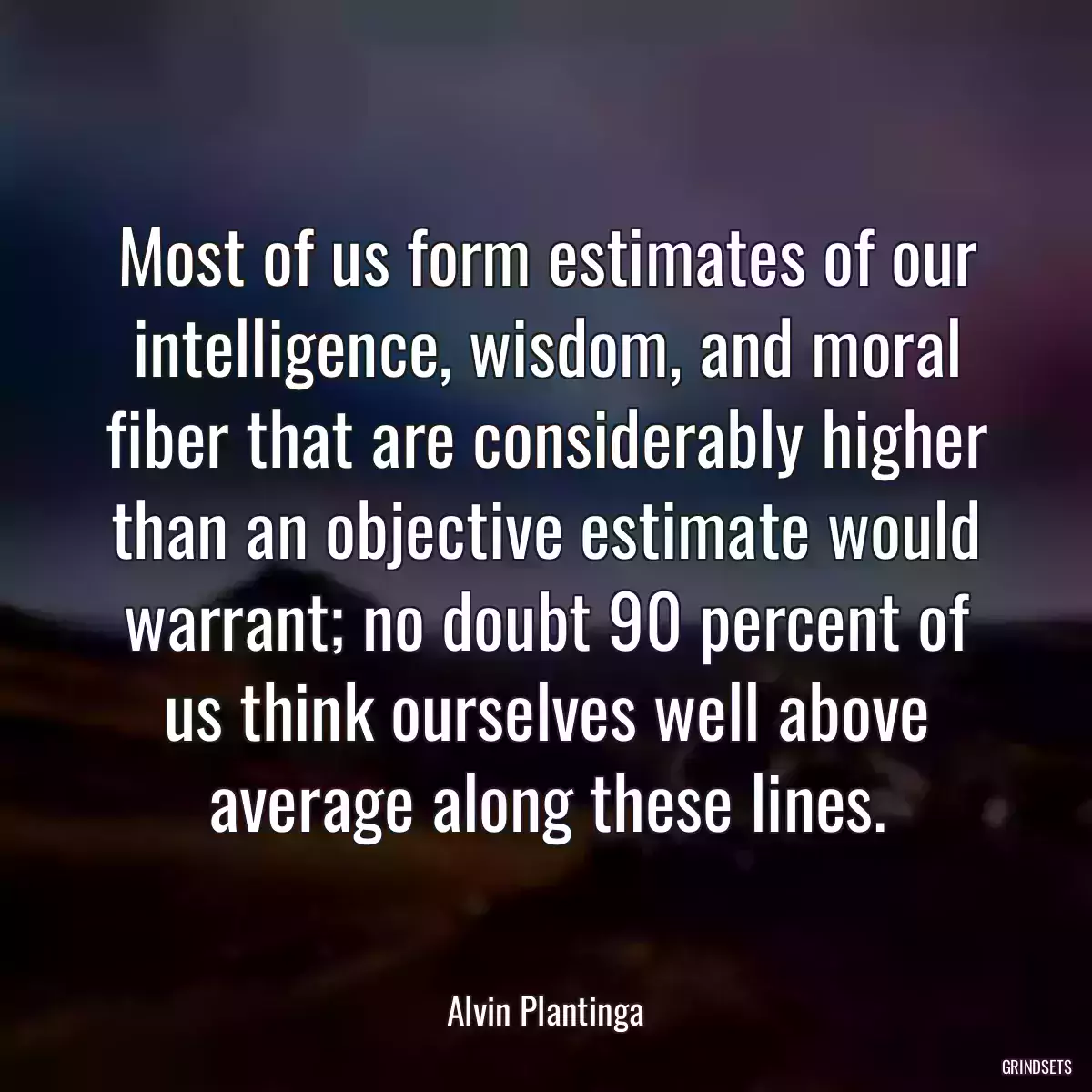 Most of us form estimates of our intelligence, wisdom, and moral fiber that are considerably higher than an objective estimate would warrant; no doubt 90 percent of us think ourselves well above average along these lines.