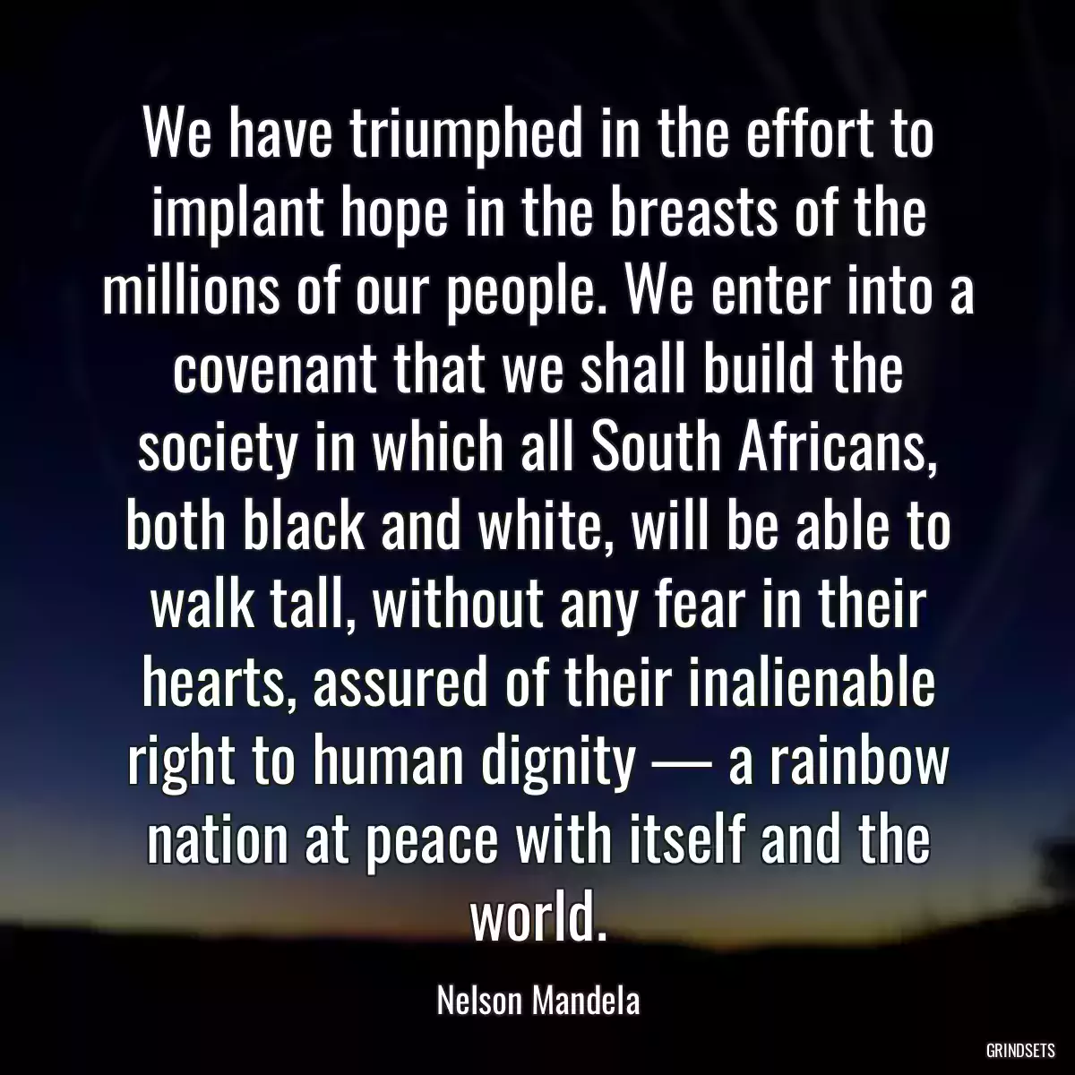 We have triumphed in the effort to implant hope in the breasts of the millions of our people. We enter into a covenant that we shall build the society in which all South Africans, both black and white, will be able to walk tall, without any fear in their hearts, assured of their inalienable right to human dignity — a rainbow nation at peace with itself and the world.